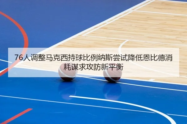 76人调整马克西持球比例纳斯尝试降低恩比德消耗谋求攻防新平衡