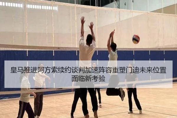 皇马推进阿方索续约谈判加速阵容重塑门迪未来位置面临新考验