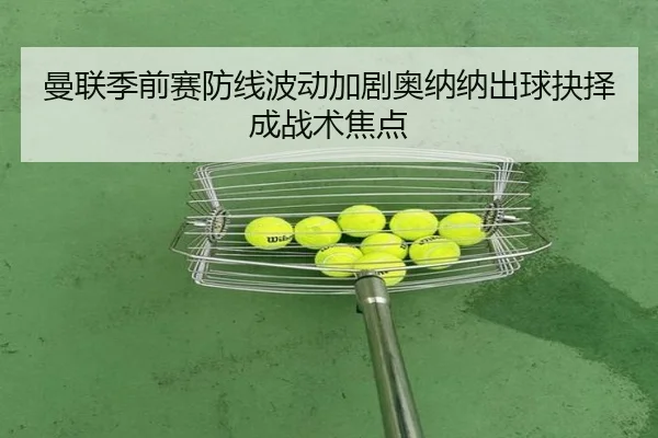 曼联季前赛防线波动加剧奥纳纳出球抉择成战术焦点